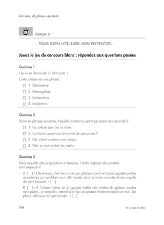 Des mots, des phrases, des textes
108 © Groupe Eyrolles
Temps 2
… POUR BIEN UTILISER SON POTENTIEL
Jouez le jeu du concours blanc : répondez aux questions posées
Question 1
« Je lui ai demandé s’il était prêt. »
Cette phrase est une phrase :
1. Déclarative.
2. Interrogative.
3. Exclamative
4. Impérative.
Question 2
Parmi les phrases suivantes, laquelle contient un participe passé mal accordé ?
1. Les pièces que j’ai vu jouer.
2. Combien avez-vous rencontré de personnes ?
3. Elle s’était construit une maison.
4. Elles se sont lavées les mains.
Question 3
Dans laquelle des propositions ci-dessous, l’ordre logique des phrases
est-il respecté ?
A. […] « Elle envoya chercher un de ces gâteaux courts et dodus appelés petites
madeleines qui semblent avoir été moulés dans la valve rainurée d’une coquille
de saint Jacques. » […]
B. […] « À l’instant même où la gorgée mêlée des miettes du gâteau toucha
mon palais, je tressaillis, attentif à ce qui se passait d’extraordinaire en moi. Un
plaisir délicieux m’avait envahi. » […]
 