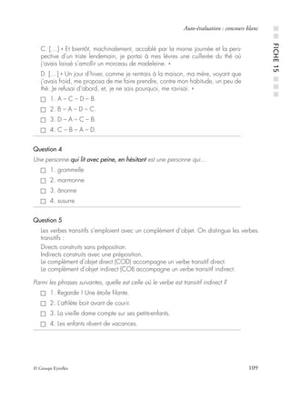 © Groupe Eyrolles 109
Auto-évaluation : concours blanc
C. […] « Et bientôt, machinalement, accablé par la morne journée et la pers-
pective d’un triste lendemain, je portai à mes lèvres une cuillerée du thé où
j’avais laissé s’amollir un morceau de madeleine. »
D. […] « Un jour d’hiver, comme je rentrais à la maison, ma mère, voyant que
j’avais froid, me proposa de me faire prendre, contre mon habitude, un peu de
thé. Je refusai d’abord, et, je ne sais pourquoi, me ravisai. »
1. A – C – D – B.
2. B – A – D – C.
3. D – A – C – B.
4. C – B – A – D.
Question 4
Une personne qui lit avec peine, en hésitant est une personne qui…
1. grommelle
2. marmonne
3. ânonne
4. susurre
Question 5
Les verbes transitifs s’emploient avec un complément d’objet. On distingue les verbes
transitifs :
Directs construits sans préposition.
Indirects construits avec une préposition.
Le complément d’objet direct (COD) accompagne un verbe transitif direct.
Le complément d’objet indirect (COI) accompagne un verbe transitif indirect.
Parmi les phrases suivantes, quelle est celle où le verbe est transitif indirect ?
1. Regarde ! Une étoile ﬁlante.
2. L’athlète boit avant de courir.
3. La vieille dame compte sur ses petits-enfants.
4. Les enfants rêvent de vacances.
■■FICHE15■■■
 