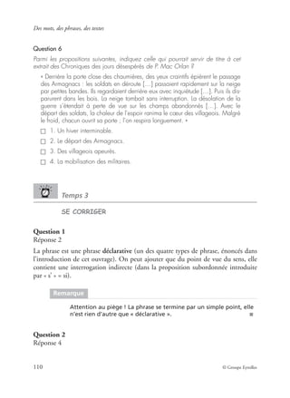 Des mots, des phrases, des textes
110 © Groupe Eyrolles
Question 6
Parmi les propositions suivantes, indiquez celle qui pourrait servir de titre à cet
extrait des Chroniques des jours désespérés de P. Mac Orlan ?
« Derrière la porte close des chaumières, des yeux craintifs épièrent le passage
des Armagnacs : les soldats en déroute […] passaient rapidement sur la neige
par petites bandes. Ils regardaient derrière eux avec inquiétude […]. Puis ils dis-
parurent dans les bois. La neige tombait sans interruption. La désolation de la
guerre s’étendait à perte de vue sur les champs abandonnés […]. Avec le
départ des soldats, la chaleur de l’espoir ranima le cœur des villageois. Malgré
le froid, chacun ouvrit sa porte ; l’on respira longuement. »
1. Un hiver interminable.
2. Le départ des Armagnacs.
3. Des villageois apeurés.
4. La mobilisation des militaires.
Temps 3
SE CORRIGER
Question 1
Réponse 2
La phrase est une phrase déclarative (un des quatre types de phrase, énoncés dans
l’introduction de cet ouvrage). On peut ajouter que du point de vue du sens, elle
contient une interrogation indirecte (dans la proposition subordonnée introduite
par « s’ » = si).
Question 2
Réponse 4
Remarque
Attention au piège ! La phrase se termine par un simple point, elle
n’est rien d’autre que « déclarative ». ■
 
