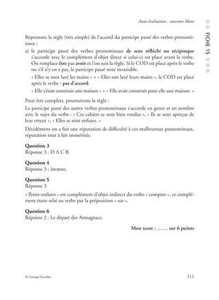 © Groupe Eyrolles 111
Auto-évaluation : concours blanc
Reprenons la règle (très simple) de l’accord du participe passé des verbes pronomi-
naux :
a) le participe passé des verbes pronominaux de sens réﬂéchi ou réciproque
s’accorde avec le complément d’objet direct si celui-ci est placé avant le verbe.
On remplace être par avoir et l’on suit la règle. Si le COD est placé après le verbe
ou s’il n’y en a pas, le participe passé reste invariable.
« Elles se sont lavé les mains » = « Elles ont lavé leurs mains », le COD est placé
après le verbe : pas d’accord.
« Elle s’était construit une maison » = « Elle avait construit pour elle une maison. »
Pour être complets, poursuivons la règle :
Le participe passé des autres verbes pronominaux s’accorde en genre et en nombre
avec le sujet du verbe : « Ces cahiers se sont bien vendus », « Ils se sont aperçus de
leur erreur », « Elles se sont enfuies. »
Décidément on a fait une réputation de difﬁculté à ces malheureux pronominaux,
réputation tout à fait imméritée.
Question 3
Réponse 3 : D A C B
Question 4
Réponse 3 : ânonne.
Question 5
Réponse 3
« Petits-enfants » est complément d’objet indirect du verbe « compter », ce complé-
ment étant relié au verbe par la préposition « sur ».
Question 6
Réponse 2 : Le départ des Armagnacs.
Mon score : …… sur 6 points
■■FICHE15■■■
 