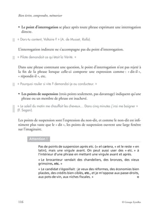 Bien écrire, comprendre, mémoriser
116 © Groupe Eyrolles
• Le point d’interrogation se place après toute phrase exprimant une interrogation
directe.
L’interrogation indirecte ne s’accompagne pas du point d’interrogation.
Dans une phrase contenant une question, le point d’interrogation n’est pas rejeté à
la ﬁn de la phrase lorsque celle-ci comporte une expression comme : « dit-il »,
« répondit-il », etc.
• Les points de suspension (trois points seulement, pas davantage) indiquent qu’une
phrase ou un membre de phrase est inachevé.
Les points de suspension sont l’expression du non-dit, et comme le non-dit est inﬁ-
niment plus vaste que le « dit », les points de suspension ouvrent une large fenêtre
sur l’imaginaire.
« Dors-tu content, Voltaire ? » (A. de Musset, Rolla).
« Pilate demandait ce qu’était la Vérité. »
« Pourquoi rouler si vite ? demandai-je au conducteur. »
« Le soleil du matin me chauffait les cheveux… Dans cinq minutes j’irai me baigner »
(F. Sagan).
Attention !
Pas de points de suspension après etc. (= et cætera, « et le reste » en
latin), mais une virgule avant. On peut aussi user des « etc. » à
l’intérieur d’une phrase en mettant une virgule avant et après.
« Le brocanteur vendait des chandeliers, des bronzes, des vieux
grimoires, etc. »
« Le candidat s’égosillait : je veux des réformes, des économies bien
placées, des crédits bien ciblés, etc., et je m’oppose aux passe-droits,
aux pots-de-vin, aux niches ﬁscales. » ■
 