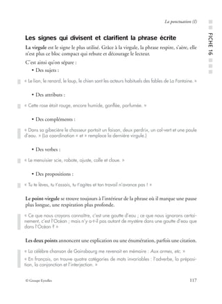 © Groupe Eyrolles 117
La ponctuation (I)
Les signes qui divisent et clarifient la phrase écrite
La virgule est le signe le plus utilisé. Grâce à la virgule, la phrase respire, s’aère, elle
n’est plus ce bloc compact qui rebute et décourage le lecteur.
C’est ainsi qu’on sépare :
• Des sujets :
• Des attributs :
• Des compléments :
• Des verbes :
• Des propositions :
Le point-virgule se trouve toujours à l’intérieur de la phrase où il marque une pause
plus longue, une respiration plus profonde.
Les deux points annoncent une explication ou une énumération, parfois une citation.
« Le lion, le renard, le loup, le chien sont les acteurs habituels des fables de La Fontaine. »
« Cette rose était rouge, encore humide, gonﬂée, parfumée. »
« Dans sa gibecière le chasseur portait un faisan, deux perdrix, un col-vert et une poule
d’eau. » (La coordination « et » remplace la dernière virgule.)
« Le menuisier scie, rabote, ajuste, colle et cloue. »
« Tu te lèves, tu t’assois, tu t’agites et ton travail n’avance pas ! »
« Ce que nous croyons connaître, c’est une goutte d’eau ; ce que nous ignorons certai-
nement, c’est l’Océan ; mais n’y a-t-il pas autant de mystère dans une goutte d’eau que
dans l’Océan ? »
« La célèbre chanson de Gainsbourg me revenait en mémoire : Aux armes, etc. »
« En français, on trouve quatre catégories de mots invariables : l’adverbe, la préposi-
tion, la conjonction et l’interjection. »
■■FICHE16■■■
 