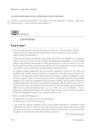 Bien écrire, comprendre, mémoriser
118 © Groupe Eyrolles
Les deux points peuvent être utilisés pour attirer l’attention.
Temps 2
S’ENTRAÎNER
C’est à vous !
1. Dans ce texte qui termine Vingt mille lieues sous les mers, de Jules Verne, rétablis-
sez les points qui marquent la ﬁn des phrases. (Points ordinaires, points d’interro-
gation, points d’exclamation.)
« Mais qu’est devenu le Nautilus A-t-il résisté aux étreintes du Maelstrom Le capitaine
Nemo vit-il encore Poursuit-il sous l’Océan ses effrayantes représailles, ou s’est-il arrêté
devant cette dernière hécatombe Les ﬂots apporteront-ils un jour ce manuscrit qui ren-
ferme toute l’histoire de sa vie Saurai-je enﬁn le nom de cet homme Le vaisseau disparu
nous dira-t-il, par sa nationalité, la nationalité du capitaine Nemo
Je l’espère J’espère également que son puissant appareil a vaincu la mer dans son
gouffre le plus terrible, et que le Nautilus a survécu là où tant de navires ont péri S’il en
est ainsi, si le capitaine Nemo habite toujours cet Océan, sa patrie d’adoption, puisse
la haine s’apaiser dans ce cœur farouche Que la contemplation de tant de merveilles
éteigne en lui l’esprit de vengeance Que le justicier s’efface, que le savant continue la
paisible exploration des mers Si sa destinée est étrange, elle est sublime aussi Ne l’ai-
je pas compris par moi-même N’ai-je pas vécu dix mois de cette existence extranatu-
relle Aussi, à cette demande posée, il y a six mille ans, par l’Écclésiaste : “Qui a
jamais pu sonder les profondeurs de l’abîme” deux hommes entre tous les hommes ont
le droit de répondre maintenant Le capitaine Nemo et moi »
2. Dans ce texte de Maupassant :
a) rétablissez les virgules qui ont été supprimées ;
b) dites en quoi elles sont nécessaires.
« Les machines voraces mangent du feu ce fer éclatant le broient le coupent le scient
l’aplatissent le ﬁlent le tordent en font des locomotives des navires des canons mille
choses diverses ﬁnes comme des ciselures d’artistes monstrueuses comme des œuvres
de géants et compliquées délicates brutales puissantes. »
(Guy de Maupassant)
« Dans le monde d’aujourd’hui, une valeur doit être préservée : l’Amour ; déjà saint
Augustin disait : Aime, et fais ce que voudras. »
 