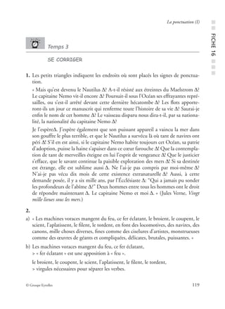 © Groupe Eyrolles 119
La ponctuation (I)
Temps 3
SE CORRIGER
1. Les petits triangles indiquent les endroits où sont placés les signes de ponctua-
tion.
« Mais qu’est devenu le Nautilus Δ? A-t-il résisté aux étreintes du Maelstrom Δ?
Le capitaine Nemo vit-il encore Δ? Poursuit-il sous l’Océan ses effrayantes repré-
sailles, ou s’est-il arrêté devant cette dernière hécatombe Δ? Les ﬂots apporte-
ront-ils un jour ce manuscrit qui renferme toute l’histoire de sa vie Δ? Saurai-je
enﬁn le nom de cet homme Δ? Le vaisseau disparu nous dira-t-il, par sa nationa-
lité, la nationalité du capitaine Nemo Δ?
Je l’espèreΔ. J’espère également que son puissant appareil a vaincu la mer dans
son gouffre le plus terrible, et que le Nautilus a survécu là où tant de navires ont
péri Δ! S’il en est ainsi, si le capitaine Nemo habite toujours cet Océan, sa patrie
d’adoption, puisse la haine s’apaiser dans ce cœur farouche Δ! Que la contempla-
tion de tant de merveilles éteigne en lui l’esprit de vengeance Δ! Que le justicier
s’efface, que le savant continue la paisible exploration des mers Δ! Si sa destinée
est étrange, elle est sublime aussi Δ. Ne l’ai-je pas compris par moi-même Δ?
N’ai-je pas vécu dix mois de cette existence extranaturelle Δ? Aussi, à cette
demande posée, il y a six mille ans, par l’Écclésiaste Δ: “Qui a jamais pu sonder
les profondeurs de l’abîme Δ?” Deux hommes entre tous les hommes ont le droit
de répondre maintenant Δ. Le capitaine Nemo et moi Δ. » (Jules Verne, Vingt
mille lieues sous les mers.)
2.
a) « Les machines voraces mangent du feu, ce fer éclatant, le broient, le coupent, le
scient, l’aplatissent, le ﬁlent, le tordent, en font des locomotives, des navires, des
canons, mille choses diverses, ﬁnes comme des ciselures d’artistes, monstrueuses
comme des œuvres de géants et compliquées, délicates, brutales, puissantes. »
b) Les machines voraces mangent du feu, ce fer éclatant,
> « fer éclatant » est une apposition à « feu ».
le broient, le coupent, le scient, l’aplatissent, le ﬁlent, le tordent,
> virgules nécessaires pour séparer les verbes.
■■FICHE16■■■
 