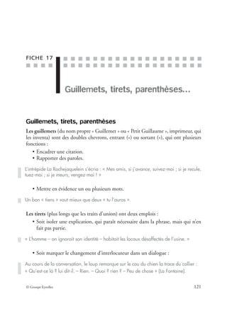 ■ ■ ■ ■
■ ■ ■ ■ ■ ■ ■ ■ ■ ■ ■ ■ ■ ■ ■ ■ ■ ■ ■
■ ■ ■ ■ ■ ■ ■ ■ ■ ■ ■ ■ ■ ■ ■ ■ ■ ■ ■
© Groupe Eyrolles 121
FICHE 17
Guillemets, tirets, parenthèses…
Guillemets, tirets, parenthèses
Les guillemets (du nom propre « Guillemet » ou « Petit Guillaume », imprimeur, qui
les inventa) sont des doubles chevrons, entrant («) ou sortant (»), qui ont plusieurs
fonctions :
• Encadrer une citation.
• Rapporter des paroles.
• Mettre en évidence un ou plusieurs mots.
Les tirets (plus longs que les traits d’union) ont deux emplois :
• Soit isoler une explication, qui paraît nécessaire dans la phrase, mais qui n’en
fait pas partie.
• Soit marquer le changement d’interlocuteur dans un dialogue :
L’intrépide La Rochejaquelein s’écria : « Mes amis, si j’avance, suivez-moi ; si je recule,
tuez-moi ; si je meurs, vengez-moi ! »
Un bon « tiens » vaut mieux que deux « tu l’auras ».
« L’homme – on ignorait son identité – habitait les locaux désaffectés de l’usine. »
Au cours de la conversation, le loup remarque sur le cou du chien la trace du collier :
« Qu’est-ce là ? lui dit-il. – Rien. – Quoi ? rien ? – Peu de chose » (La Fontaine).
 