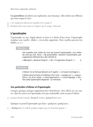 Bien écrire, comprendre, mémoriser
122 © Groupe Eyrolles
Les parenthèses encadrent une explication, une remarque ; elles isolent une réﬂexion
qui vient couper le récit :
L’apostrophe
L’apostrophe est une virgule placée en haut et à droite d’une lettre. L’apostrophe
remplace une voyelle « élidée », c’est-à-dire supprimée. Trois voyelles peuvent être
élidées, a, e, i.
Cas particuliers d’élision et d’apostrophe
Lorsque, quoique, puisque suppriment leur e ﬁnal devant : il(s), elle(s), on, un, une,
en ; dans les autres cas l’apostrophe n’est pas souhaitable, mais on peut l’utiliser.
Quelque ne prend l’apostrophe que dans « quelqu’un, quelqu’une ».
« Un songe (me devrais-je inquiéter d’un songe ?)
Entretient dans mon cœur un chagrin qui le ronge » (Racine).
Attention !
Ces voyelles sont celles du mot qui prend l’apostrophe, non celles
du mot qui suit. Ainsi : « la automobile » devient l’automobile, par
suppression (élision) du a de l’article la.
« De esprit » devient d’esprit : « Ah ! il s’agit bien d’esprit ! » ■
Remarque
L’élision ne se fait pas devant un h aspiré : « la haute montagne ».
L’élision peut se faire à l’intérieur d’un mot : « quelqu’un », « aujour-
d’hui » ou d’un verbe : « s’entr’apercevoir », « s’entr’égorger ». Par-
fois cette apostrophe disparaît : un entracte. ■
Lorsque Ahmed viendra, lorsqu’il viendra, puisqu’il doit venir.
« Quelqu’un m’a volé le quelque argent que j’ai durement gagné. »
 