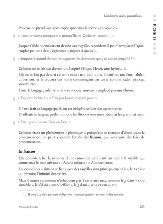 © Groupe Eyrolles 123
Guillemets, tirets, parenthèses…
Presque ne prend une apostrophe que dans le terme « presqu’île ».
Jusque s’élide normalement devant une voyelle, cependant il peut1
remplacer l’apos-
trophe par un s dans l’expression « jusques à quand ».
L’élision ne se fait pas devant un h aspiré (Hugo, Henri, une hyène…).
Elle ne se fait pas devant certains mots : oui, huit, onze, huitième, onzième, ululer,
ululement, et la plupart des noms commençant par un y, comme yacht, yankee,
yaourt, etc.
Dans le langage parlé, le u de « tu » saute souvent, remplacé par une élision.
Si l’on écrit ce langage parlé, on est obligé d’utiliser des apostrophes.
D’ailleurs le langage parlé multiplie les élisions non autorisées par les grammairiens.
L’élision étant un phénomène « phonique », puisqu’elle se marque d’abord dans la
prononciation, on peut y joindre l’étude des liaisons, qui sont aussi des faits de
prononciation.
La liaison
Elle consiste à lier la sonorité d’une consonne terminant un mot à la voyelle qui
commence le mot suivant : « Allons enfants » > Allonzenfants.
Les consonnes « aimant se lier » avec des voyelles sont principalement le s, le t et le r
qui termine l’inﬁnitif des verbes.
Mais d’autres consonnes n’échappent pas à cette attirance, comme le p dans « trop
aimable », le d dans « grand effort », le g dans « sang et eau », etc.
« Nous arrivions presque à la presqu’île de Quiberon, quand… »
1. Il peut : ce n’est pas une obligation. « Jusqu’à quand » est tout à fait autorisé.
« Jusques à quand devrais-je supporter les brimades que j’ai subies jusqu’ici ? »
« T’es pas fâchée ? » « T’as pas besoin d’avoir peur. »
« T’as qu’à v’nir me l’dire en face. »
■■FICHE17■■■
 