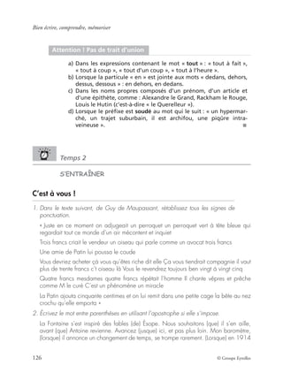 Bien écrire, comprendre, mémoriser
126 © Groupe Eyrolles
Temps 2
S’ENTRAÎNER
C’est à vous !
1. Dans le texte suivant, de Guy de Maupassant, rétablissez tous les signes de
ponctuation.
« Juste en ce moment on adjugeait un perroquet un perroquet vert à tête bleue qui
regardait tout ce monde d’un air mécontent et inquiet
Trois francs criait le vendeur un oiseau qui parle comme un avocat trois francs
Une amie de Patin lui poussa le coude
Vous devriez acheter çà vous qu’êtes riche dit elle Ça vous tiendrait compagnie il vaut
plus de trente francs c’t oiseau là Vous le revendrez toujours ben vingt à vingt cinq
Quatre francs mesdames quatre francs répétait l’homme Il chante vêpres et prêche
comme M le curé C’est un phénomène un miracle
La Patin ajouta cinquante centimes et on lui remit dans une petite cage la bête au nez
crochu qu’elle emporta »
2. Écrivez le mot entre parenthèses en utilisant l’apostrophe si elle s’impose.
La Fontaine s’est inspiré des fables (de) Ésope. Nous souhaitons (que) il s’en aille,
avant (que) Antoine revienne. Avancez (jusque) ici, et pas plus loin. Mon baromètre,
(lorsque) il annonce un changement de temps, se trompe rarement. (Lorsque) en 1914
Attention ! Pas de trait d’union
a) Dans les expressions contenant le mot « tout » : « tout à fait »,
« tout à coup », « tout d’un coup », « tout à l’heure ».
b) Lorsque la particule « en » est jointe aux mots « dedans, dehors,
dessus, dessous » : en dehors, en dedans.
c) Dans les noms propres composés d’un prénom, d’un article et
d’une épithète, comme : Alexandre le Grand, Rackham le Rouge,
Louis le Hutin (c’est-à-dire « le Querelleur »).
d) Lorsque le préﬁxe est soudé au mot qui le suit : « un hypermar-
ché, un trajet suburbain, il est archifou, une piqûre intra-
veineuse ». ■
 