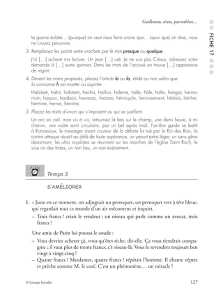 © Groupe Eyrolles 127
Guillemets, tirets, parenthèses…
la guerre éclata… (puisque) on veut nous faire croire que… (quoi que) on dise, vous
ne croyez personne.
3. Remplacez les points entre crochets par le mot presque ou quelque.
J’ai […] achevé ma lecture. Un jean […] usé. Je ne suis pas Crésus, adressez votre
demande à […] autre sponsor. Dans les mots de l’accusé on trouve […] apparence
de regret.
4. Devant les noms proposés, placez l’article le ou la, élidé ou non selon que
la consonne h est muette ou aspirée.
Habileté, habit, habitant, hachis, haillon, haleine, halle, hâle, halte, hangar, harmo-
nium, harpon, hautbois, havresac, hectare, hémicycle, hennissement, hérésie, héritier,
hermine, hernie, héroïne.
5. Placez les traits d’union qui s’imposent ou qui se justiﬁent.
Un arc en ciel, mon vis à vis, retournez là bas sur le champ, une demi heure, à mi
chemin, une voûte semi circulaire, par un bel après midi, l’arrière garde se battit
à Roncevaux, le messager avant coureur de la défaite fut tué par le Roi des Rois, la
contre attaque réussit au delà de toute espérance, un yaourt extra léger, un sans gêne
désarmant, les ultra royalistes se réunirent sur les marches de l’église Saint Roch, le
vice roi des Indes, un non lieu, un non événement.
Temps 3
S’AMÉLIORER
1. « Juste en ce moment, on adjugeait un perroquet, un perroquet vert à tête bleue,
qui regardait tout ce monde d’un air mécontent et inquiet.
– Trois francs ! criait le vendeur ; un oiseau qui parle comme un avocat, trois
francs !
Une amie de Patin lui poussa le coude :
– Vous devriez acheter çà, vous qu’êtes riche, dit-elle. Ça vous tiendrait compa-
gnie ; il vaut plus de trente francs, c’t oiseau-là. Vous le revendrez toujours ben
vingt à vingt-cinq !
– Quatre francs ! Mesdames, quatre francs ! répétait l’homme. Il chante vêpres
et prêche comme M. le curé. C’est un phénomène… un miracle !
■■FICHE17■■■
 