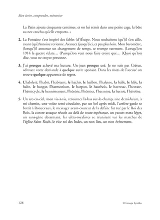 Bien écrire, comprendre, mémoriser
128 © Groupe Eyrolles
La Patin ajouta cinquante centimes, et on lui remit dans une petite cage, la bête
au nez crochu qu’elle emporta. »
2. La Fontaine s’est inspiré des fables (d’)Ésope. Nous souhaitons (qu’)il s’en aille,
avant (qu’)Antoine revienne. Avancez (jusqu’)ici, et pas plus loin. Mon baromètre,
(lorsqu’)il annonce un changement de temps, se trompe rarement. (Lorsqu’)en
1914 la guerre éclata… (Puisqu’)on veut nous faire croire que… (Quoi qu’)on
dise, vous ne croyez personne.
3. J’ai presque achevé ma lecture. Un jean presque usé. Je ne suis pas Crésus,
adressez votre demande à quelque autre sponsor. Dans les mots de l’accusé on
trouve quelque apparence de regret.
4. L’habileté, l’habit, l’habitant, le hachis, le haillon, l’haleine, la halle, le hâle, la
halte, le hangar, l’harmonium, le harpon, le hautbois, le havresac, l’hectare,
l’hémicycle, le hennissement, l’hérésie, l’héritier, l’hermine, la hernie, l’héroïne.
5. Un arc-en-ciel, mon vis-à-vis, retournez là-bas sur-le-champ, une demi-heure, à
mi-chemin, une voûte semi-circulaire, par un bel après-midi, l’arrière-garde se
battit à Roncevaux, le messager avant-coureur de la défaite fut tué par le Roi des
Rois, la contre-attaque réussit au-delà de toute espérance, un yaourt extra-léger,
un sans-gêne désarmant, les ultra-royalistes se réunirent sur les marches de
l’église Saint-Roch, le vice-roi des Indes, un non-lieu, un non-événement.
 