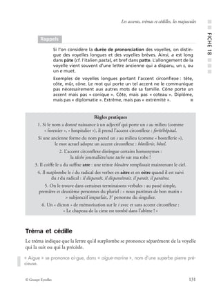 © Groupe Eyrolles 131
Les accents, trémas et cédilles, les majuscules
Tréma et cédille
Le tréma indique que la lettre qu’il surplombe se prononce séparément de la voyelle
qui la suit ou qui la précède.
Rappels
Si l’on considère la durée de prononciation des voyelles, on distin-
gue des voyelles longues et des voyelles brèves. Ainsi, a est long
dans pâte (cf. l’italien pasta), et bref dans patte. L’allongement de la
voyelle vient souvent d’une lettre ancienne qui a disparu, un s, ou
un e muet.
Exemples de voyelles longues portant l’accent circonﬂexe : tête,
côte, mûr, cône. Le mot qui porte un tel accent ne le communique
pas nécessairement aux autres mots de sa famille. Cône porte un
accent mais pas « conique ». Côte, mais pas « coteau ». Diplôme,
mais pas « diplomatie ». Extrême, mais pas « extrémité ». ■
Règles pratiques
1. Si le nom a donné naissance à un adjectif qui porte un s au milieu (comme
« forestier », « hospitalier »), il prend l’accent circonﬂexe : forêt/hôpital.
Si une ancienne forme du nom prend un s au milieu (comme « hostellerie »),
le mot actuel adopte un accent circonﬂexe : hôtellerie, hôtel.
2. L’accent circonﬂexe distingue certains homonymes :
la tâche journalière/une tache sur ma robe !
3. Il coiffe le a du sufﬁxe atre : une teinte bleuâtre remplissait maintenant le ciel.
4. Il surplombe le i du radical des verbes en aitre et en oitre quand il est suivi
du t du radical : il disparaît, il disparaîtrait, il paraît, il paraîtra.
5. On le trouve dans certaines terminaisons verbales : au passé simple,
première et deuxième personnes du pluriel : « nous partîmes de bon matin »
> subjonctif imparfait, 3e
personne du singulier.
6. Un « dicton » de mémorisation sur le i avec et sans accent circonﬂexe :
« Le chapeau de la cime est tombé dans l’abîme ! »
« Aigue » se prononce ai-gue, dans « aigue-marine », nom d’une superbe pierre pré-
cieuse.
■■FICHE18■■■
 