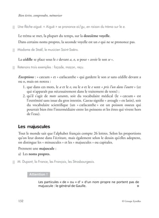 Bien écrire, comprendre, mémoriser
132 © Groupe Eyrolles
Le tréma se met, la plupart du temps, sur la deuxième voyelle.
Dans certains noms propres, la seconde voyelle est un e qui ne se prononce pas.
La cédille se place sous le c devant a, o, u pour « avoir le son se ».
Exceptions : « cæcum » et « cœlacanthe » qui gardent le son se sans cédille devant a
ou o, mais on notera :
1. que dans ces mots, le a et le e, ou le o et le e sont « pris l’un dans l’autre » (ce
qui n’apparaît pas nécessairement dans le traitement de texte) ;
2. qu’il s’agit de mots savants, soit du vocabulaire médical (le « cæcum » est
l’extrémité sans issue du gros intestin. Caecus signiﬁe « aveugle » en latin), soit
du vocabulaire scientiﬁque (un « cœlacanthe » est un poisson osseux qui
pourrait bien être l’intermédiaire entre les poissons et les êtres qui vivent hors
de l’eau).
Les majuscules
Tout le monde sait que l’alphabet français compte 26 lettres. Selon les proportions
qu’on leur donne dans l’écriture, mais également selon le dessin qu’elles adoptent,
on distingue les « minuscules » et les « majuscules » ou capitales.
Prennent une majuscule :
a) Les noms propres.
Une ﬂèche aiguë. « Aiguë » se prononce ai/gu, en raison du tréma sur le e.
Madame de Staël, le musicien Saint-Saëns.
Retenons trois exemples : façade, maçon, reçu.
M. Dupont, la France, les Français, les Strasbourgeois.
Attention !
Les particules « de » ou « d’ » d’un nom propre ne portent pas de
majuscule : le général de Gaulle. ■
 