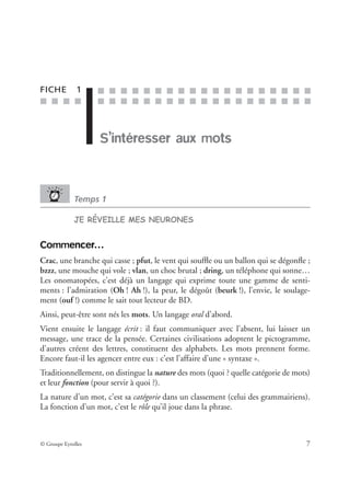 ■ ■ ■ ■
■ ■ ■ ■ ■ ■ ■ ■ ■ ■ ■ ■ ■ ■ ■ ■ ■ ■ ■
■ ■ ■ ■ ■ ■ ■ ■ ■ ■ ■ ■ ■ ■ ■ ■ ■ ■ ■
© Groupe Eyrolles 7
FICHE 1
S’intéresser aux mots
Temps 1
JE RÉVEILLE MES NEURONES
Commencer…
Crac, une branche qui casse ; pfut, le vent qui soufﬂe ou un ballon qui se dégonﬂe ;
bzzz, une mouche qui vole ; vlan, un choc brutal ; dring, un téléphone qui sonne…
Les onomatopées, c’est déjà un langage qui exprime toute une gamme de senti-
ments : l’admiration (Oh ! Ah !), la peur, le dégoût (beurk !), l’envie, le soulage-
ment (ouf !) comme le sait tout lecteur de BD.
Ainsi, peut-être sont nés les mots. Un langage oral d’abord.
Vient ensuite le langage écrit : il faut communiquer avec l’absent, lui laisser un
message, une trace de la pensée. Certaines civilisations adoptent le pictogramme,
d’autres créent des lettres, constituent des alphabets. Les mots prennent forme.
Encore faut-il les agencer entre eux : c’est l’affaire d’une « syntaxe ».
Traditionnellement, on distingue la nature des mots (quoi ? quelle catégorie de mots)
et leur fonction (pour servir à quoi ?).
La nature d’un mot, c’est sa catégorie dans un classement (celui des grammairiens).
La fonction d’un mot, c’est le rôle qu’il joue dans la phrase.
 