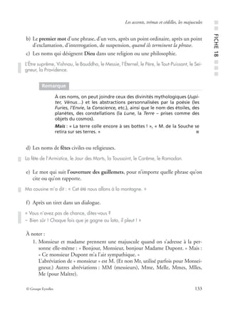 © Groupe Eyrolles 133
Les accents, trémas et cédilles, les majuscules
b) Le premier mot d’une phrase, d’un vers, après un point ordinaire, après un point
d’exclamation, d’interrogation, de suspension, quand ils terminent la phrase.
c) Les noms qui désignent Dieu dans une religion ou une philosophie.
d) Les noms de fêtes civiles ou religieuses.
e) Le mot qui suit l’ouverture des guillemets, pour n’importe quelle phrase qu’on
cite ou qu’on rapporte.
f) Après un tiret dans un dialogue.
À noter :
1. Monsieur et madame prennent une majuscule quand on s’adresse à la per-
sonne elle-même : « Bonjour, Monsieur, bonjour Madame Dupont. » Mais :
« Ce monsieur Dupont m’a l’air sympathique. »
L’abréviation de « monsieur » est M. (Et non Mr, utilisé parfois pour Monsei-
gneur.) Autres abréviations : MM (messieurs), Mme, Melle, Mmes, Mlles,
Me (pour Maître).
L’Être suprême, Vishnou, le Bouddha, le Messie, l’Éternel, le Père, le Tout-Puissant, le Sei-
gneur, la Providence.
Remarque
À ces noms, on peut joindre ceux des divinités mythologiques (Jupi-
ter, Vénus…) et les abstractions personnalisées par la poésie (les
Furies, l’Envie, la Conscience, etc.), ainsi que le nom des étoiles, des
planètes, des constellations (la Lune, la Terre – prises comme des
objets du cosmos).
Mais : « La terre colle encore à ses bottes ! », « M. de la Souche se
retira sur ses terres. » ■
La fête de l’Armistice, le Jour des Morts, la Toussaint, le Carême, le Ramadan.
Ma cousine m’a dit : « Cet été nous allons à la montagne. »
« Vous n’avez pas de chance, dites-vous ?
– Bien sûr ! Chaque fois que je gagne au loto, il pleut ! »
■■FICHE18■■■
 