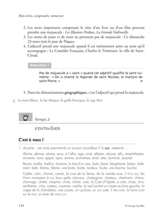 Bien écrire, comprendre, mémoriser
134 © Groupe Eyrolles
2. Les mots importants composant le titre d’un livre ou d’un ﬁlm peuvent
prendre une majuscule : Les Illusions Perdues, La Grande Vadrouille.
3. Les noms de jours et de mois ne prennent pas de majuscule : Ce dimanche
23 mars était le jour de Pâques.
4. L’adjectif prend une majuscule quand il est intimement joint au nom qu’il
accompagne : La Comédie Française, Charles le Téméraire, la ville de Saint-
Cloud.
5. Dans les dénominations géographiques, c’est l’adjectif qui prend la majuscule.
Temps 2
S’ENTRAÎNER
C’est à vous !
1. Accents : ces mots prennent-ils un accent circonﬂexe ? Si oui, mettez-le…
Abime, abimer, atome, acre, à l’affut, age, ainé, albatre, alcove, allo, amphithéatre,
ancetres, aout, appat, apre, arome, aromatiser, arret, atre, aumone, aussitot.
Bacler, bailler, baillon, bareme, le bat d’un ane, batir, beret, blaspheme, baton, bele-
ment, bete, blame, bleme, une boite, boiter, boiteux, bruler, une breche, bucher.
Cable, calin, chaine, creme, la crue de la Seine, de la viande crue, il m’a cru, les
Huns montaient à cru leurs petits chevaux, chataignier, chateau, chatiment, chene,
chomage, chalet, chapitre, chute, cloitre, cote, la Cote d’Opale, a cote, chute, chry-
santheme, cime, coteau, coutume, creche, le veuf portait un crepe au bras gauche, la
crepe de la chandeleur, une croute, un cyclone, un cru coté, il me croit, le lierre croit
sur le mur, un texte de mon cru.
Attention !
Pas de majuscule à « saint » quand cet adjectif qualiﬁe le saint lui-
même : « On a chanté la légende de saint Nicolas, le martyre de
saint Pierre. » ■
Le mont Blanc, le lac Majeur, le golfe Persique, le cap Vert.
 