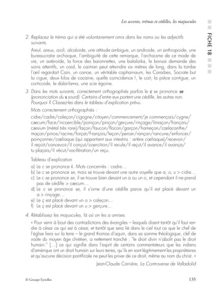 © Groupe Eyrolles 135
Les accents, trémas et cédilles, les majuscules
2. Replacez le tréma qui a été volontairement omis dans les noms ou les adjectifs
suivants.
Aieul, aieux, aioli, alcaloide, une attitude ambigue, un androide, un anthropoide, une
bureaucratie archaique, l’ambiguité de cette remarque, l’archaisme de ce mode de
vie, un astéroide, la force des baionnettes, une balalaika, le bonsai demande des
soins attentifs, un caid, le caiman peut atteindre six mètres de long, dans la tombe
l’œil regardait Cain, un canoe, un véritable capharnaum, les Caraibes, Socrate but
la cigue, deux kilos de cocaine, quelle coincidence !, le coit, la pièce contigue, un
corticoide, le dalai-lama, une scie égoine.
3. Dans les mots suivants, correctement orthographiés parfois le c se prononce se
(prononciation du s sourd). Certains d’entre eux portent une cédille, les autres non.
Pourquoi ? Classez-les dans le tableau d’explication prévu.
Mots correctement orthographiés :
cidre/cadre/caleçon/cigogne/citoyen/commencement/je commençais/cygne/
cæcum/face/incoercible/poinçon/pinçon/gerçure/rinçage/limaçon/français/
cæsium (métal très rare)/façon/faucon/ﬂocon/garçon/hameçon/cœlacanthe/
maçon/pince/racine/forçat/François/leçon/percer/rançon/rancune/enfoncer/
poinçonner/cœliaque (qui appartient aux intestins : artère cœliaque)/recevoir/
il reçoit/concevoir/il conçut/coercition/il recule/il reçut/il avance/il avança/
tu plaçais/il vécut/vocifération/un reçu.
Tableau d’explication
a) Le c se prononce k. Mots concernés : cadre…
b) Le c se prononce se, mais se trouve devant une autre voyelle que a, o, u > cidre…
c) Le c se prononce se, il se trouve bien devant un a ou un o, et cependant il ne prend
pas de cédille > cæcum…
d) Le c se prononce se, il s’orne d’une cédille parce qu’il est placé devant un
a > rinçage…
e) Le ç est placé devant un o > caleçon…
f) Le ç est placé devant un u > gerçure…
4. Rétablissez les majuscules, là où on les a omises.
« Pour venir à bout des contradictions des évangiles – lesquels disent tantôt qu’il faut ren-
dre à césar ce qui est à césar, et tantôt que sera lié dans le ciel tout ce que le chef de
l’église liera sur la terre – le grand thomas d’aquin, dans sa somme théologique, clef de
voûte du moyen âge chrétien, a nettement tranché : “le droit divin n’abolit pas le droit
humain.” […] ce qui signiﬁe dans l’esprit de certains commentateurs que les indiens
d’amérique ont un droit humain sur leurs terres, qu’ils en sont légitimement les propriétaires
et qu’aucune décision pontiﬁcale ne peut les priver de ce droit, même au nom du christ. »
Jean-Claude Carrière, La Controverse de Valladolid
■■FICHE18■■■
 