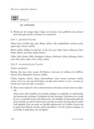 Bien écrire, comprendre, mémoriser
136 © Groupe Eyrolles
Temps 3
SE CORRIGER
1. Plutôt que de corriger ligne à ligne cet exercice, nous préférons vous donner
deux listes plus faciles à examiner et à mémoriser.
Liste 1 : prennent l’accent
Abîme, âcre, à l’affût, âge, aîné, albâtre, alcôve, allô, amphithéâtre, ancêtres, août,
appât, âpre, arôme, aussitôt.
Bâcler, bâiller, bâillon (et dérivés), le bât d’un âne, bâtir, bâton, bêlement, bête,
blâme, blême, une boîte, brûler, bûcher.
Câble, câlin, chaîne, châle, châtaignier, château, châtiment, chêne, chômage, cloître,
côte, côté, crâne, crêpe, crête, croûte, croître.
Liste 2 : ne prennent pas l’accent
Atome, aromatiser.
Barème (du nom d’un certain M. Barème, inventeur de tableaux de chiffres),
bateau, béret, blasphème, boiteux, brèche.
Chalet, chapitre, chèvre, chute, chrysanthème, cime, coteau, coutume, crèche,
crème, il m’a cru, une crue de la Seine, cru (pas cuit), monter « à cru » : monter un
cheval sans mettre de selle, un cyclone.
2. Nous avons replacé le tréma volontairement omis dans certains noms ou adjec-
tifs.
Aïeul, aïeux, aïoli, alcaloïde, une attitude ambiguë, un androïde, un anthropoïde,
une bureaucratie archaïque, l’ambiguïté de cette remarque, l’archaïsme de ce mode
de vie, un astéroïde, la force des baïonnettes, une balalaïka, le bonsaï demande des
soins attentifs, un caïd, le caïman peut atteindre six mètres de long, dans la tombe
l’œil regardait Caïn, un canoë, un véritable capharnaüm, les Caraïbes, Socrate but
la ciguë, deux kilos de cocaïne, quelle coïncidence !, le coït, la pièce contiguë, un
corticoïde, le dalaï-lama, une scie égoïne.
 