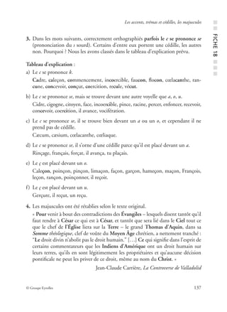© Groupe Eyrolles 137
Les accents, trémas et cédilles, les majuscules
3. Dans les mots suivants, correctement orthographiés parfois le c se prononce se
(prononciation du s sourd). Certains d’entre eux portent une cédille, les autres
non. Pourquoi ? Nous les avons classés dans le tableau d’explication prévu.
Tableau d’explication :
a) Le c se prononce k.
Cadre, caleçon, commencement, incoercible, faucon, ﬂocon, cœlacanthe, ran-
cune, concevoir, conçut, coercition, recule, vécut.
b) Le c se prononce se, mais se trouve devant une autre voyelle que a, o, u.
Cidre, cigogne, citoyen, face, incoercible, pince, racine, percer, enfoncer, recevoir,
concevoir, coercition, il avance, vocifération.
c) Le c se prononce se, il se trouve bien devant un a ou un o, et cependant il ne
prend pas de cédille.
Cæcum, cæsium, cœlacanthe, cœliaque.
d) Le c se prononce se, il s’orne d’une cédille parce qu’il est placé devant un a.
Rinçage, français, forçat, il avança, tu plaçais.
e) Le ç est placé devant un o.
Caleçon, poinçon, pinçon, limaçon, façon, garçon, hameçon, maçon, François,
leçon, rançon, poinçonner, il reçoit.
f) Le ç est placé devant un u.
Gerçure, il reçut, un reçu.
4. Les majuscules ont été rétablies selon le texte original.
« Pour venir à bout des contradictions des Évangiles – lesquels disent tantôt qu’il
faut rendre à César ce qui est à César, et tantôt que sera lié dans le Ciel tout ce
que le chef de l’Église liera sur la Terre – le grand Thomas d’Aquin, dans sa
Somme théologique, clef de voûte du Moyen Âge chrétien, a nettement tranché :
“Le droit divin n’abolit pas le droit humain.” […] Ce qui signiﬁe dans l’esprit de
certains commentateurs que les Indiens d’Amérique ont un droit humain sur
leurs terres, qu’ils en sont légitimement les propriétaires et qu’aucune décision
pontiﬁcale ne peut les priver de ce droit, même au nom du Christ. »
Jean-Claude Carrière, La Controverse de Valladolid
■■FICHE18■■■
 