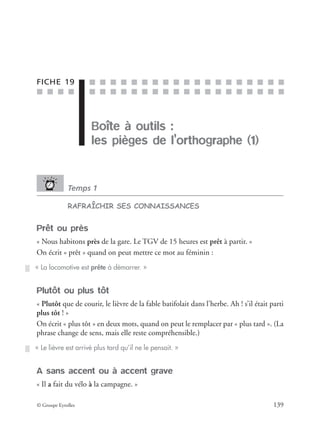■ ■ ■ ■
■ ■ ■ ■ ■ ■ ■ ■ ■ ■ ■ ■ ■ ■ ■ ■ ■ ■ ■
■ ■ ■ ■ ■ ■ ■ ■ ■ ■ ■ ■ ■ ■ ■ ■ ■ ■ ■
© Groupe Eyrolles 139
FICHE 19
Boîte à outils :
les pièges de l’orthographe (1)
Temps 1
RAFRAÎCHIR SES CONNAISSANCES
Prêt ou près
« Nous habitons près de la gare. Le TGV de 15 heures est prêt à partir. »
On écrit « prêt » quand on peut mettre ce mot au féminin :
Plutôt ou plus tôt
« Plutôt que de courir, le lièvre de la fable batifolait dans l’herbe. Ah ! s’il était parti
plus tôt ! »
On écrit « plus tôt » en deux mots, quand on peut le remplacer par « plus tard ». (La
phrase change de sens, mais elle reste compréhensible.)
A sans accent ou à accent grave
« Il a fait du vélo à la campagne. »
« La locomotive est prête à démarrer. »
« Le lièvre est arrivé plus tard qu’il ne le pensait. »
 