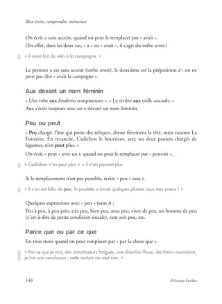 Bien écrire, comprendre, mémoriser
140 © Groupe Eyrolles
On écrit a sans accent, quand on peut le remplacer par « avait ».
(En effet, dans les deux cas, « a » ou « avait », il s’agit du verbe avoir.)
Le premier a est sans accent (verbe avoir), le deuxième est la préposition à : on ne
peut pas dire « avait la campagne ».
Aux devant un nom féminin
« Une robe aux broderies somptueuses », « La rivière aux mille cascades. »
Aux s’écrit toujours avec un x devant un nom féminin.
Peu ou peut
« Peu chargé, l’âne qui porte des reliques, dresse ﬁèrement la tête, nous raconte La
Fontaine. En revanche, Cadichon le bourricot, avec ses deux paniers chargés de
légumes, n’en peut plus. »
On écrit « peut » avec un t, quand on peut le remplacer par « pouvait ».
Si le remplacement n’est pas possible, écrire « peu » sans t.
Quelques expressions avec « peu » (sans t) :
Peu à peu, à peu près, très peu, bien peu, sous peu, vivre de peu, un homme de peu
(c’est-à-dire de petite condition sociale), tant soit peu, etc.
Parce que ou par ce que
En trois mots quand on peut remplacer par « par la chose que ».
« Il avait fait du vélo à la campagne. »
« Cadichon n’en peut plus » > il n’en pouvait plus.
« Il s’en est fallu de peu, la poulette a laissé quelques plumes sous mes pneus ! »
« Par ce que je vois, des amortisseurs fatigués, une direction ﬂoue, des freins inexistants,
je tire une conclusion : cette voiture ne vaut rien. »
 