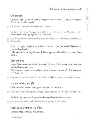 © Groupe Eyrolles 141
Boîte à outils : les pièges de l’orthographe (1)
On ou ont
On écrit « ont » quand on peut le remplacer par « avaient » (« ont » et « avaient »,
c’est le même verbe : avoir).
On écrit « on » quand on peut le remplacer par « il » ou par « un homme » (« on »
vient du latin homo qui signiﬁe « un homme »).
Mais « on » peut remplacer un collectif, « nous », « ils » (au pluriel). Dans ce cas
essayons le collectif :
« On écoutait bien tranquillement de la musique quand soudain… » > nous écou-
tions…
Ces ou ses
Adjectif démonstratif ou adjectif possessif ? De toute façon ils sont placés devant un
nom qu’ils déterminent…
On écrit « ses » quand on peut ajouter après le nom « à lui » ou « à elle », marquant
ainsi la possession.
Ma ou m’a/ta ou t’a
On écrit « m’a » en deux mots quand on peut dire « m’avait ».
On écrit « ma » en un seul mot, quand on peut le remplacer par « sa ».
Mon ou m’ont/Ton ou t’ont
La même règle s’applique évidemment.
« Ils ont de la chance » > ils avaient de la chance.
« On dit qu’autrefois la mer arrivait jusqu’au château. » > un homme, un conteur, dit
qu’autrefois…
« La mère morigénait ses enfants. » > ses enfants à elle, les siens, pas ceux de la voisine !
« Mon père m’a dit de remplacer l’ampoule dans le garage. » > Mon père m’avait dit de…
« Ma voiture ne rentre pas facilement dans le garage. » > Sa voiture…
■■FICHE19■■■
 