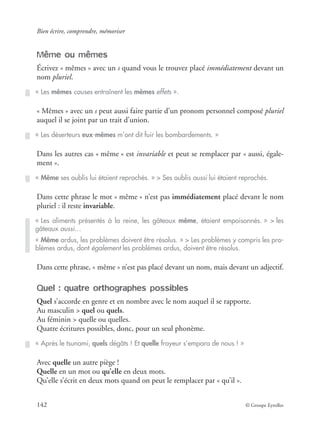 Bien écrire, comprendre, mémoriser
142 © Groupe Eyrolles
Même ou mêmes
Écrivez « mêmes » avec un s quand vous le trouvez placé immédiatement devant un
nom pluriel.
« Mêmes » avec un s peut aussi faire partie d’un pronom personnel composé pluriel
auquel il se joint par un trait d’union.
Dans les autres cas « même » est invariable et peut se remplacer par « aussi, égale-
ment ».
Dans cette phrase le mot « même » n’est pas immédiatement placé devant le nom
pluriel : il reste invariable.
Dans cette phrase, « même » n’est pas placé devant un nom, mais devant un adjectif.
Quel : quatre orthographes possibles
Quel s’accorde en genre et en nombre avec le nom auquel il se rapporte.
Au masculin > quel ou quels.
Au féminin > quelle ou quelles.
Quatre écritures possibles, donc, pour un seul phonème.
Avec quelle un autre piège !
Quelle en un mot ou qu’elle en deux mots.
Qu’elle s’écrit en deux mots quand on peut le remplacer par « qu’il ».
« Les mêmes causes entraînent les mêmes effets ».
« Les déserteurs eux-mêmes m’ont dit fuir les bombardements. »
« Même ses oublis lui étaient reprochés. » > Ses oublis aussi lui étaient reprochés.
« Les aliments présentés à la reine, les gâteaux même, étaient empoisonnés. » > les
gâteaux aussi…
« Même ardus, les problèmes doivent être résolus. » > Les problèmes y compris les pro-
blèmes ardus, dont également les problèmes ardus, doivent être résolus.
« Après le tsunami, quels dégâts ! Et quelle frayeur s’empara de nous ! »
 