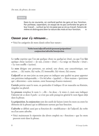 Des mots, des phrases, des textes
8 © Groupe Eyrolles
Classer pour s’y retrouver…
• Voici les catégories de mots classés selon leur nature :
Le verbe exprime que l’on est quelque chose ou quelqu’un (état), ou que l’on fait
quelque chose (action) : « Je suis, j’existe » (état) ; « La neige est blanche » (état) ;
« Le vent soufﬂe » (action).
Le nom désigne une personne, un animal, une chose, une caractéristique, une
action… : (le) maire, (la) vache, (l’) immeuble, (la) vitesse, (la) course.
L’adjectif est un mot joint au nom pour en indiquer une qualité ou pour apporter
une précision indispensable : « Un bel arbre » (qualité) ; « Notre maison » (précision
qui « détermine » cette maison, entre beaucoup d’autres maisons).
L’article précise aussi le nom, en particulier il indique s’il est masculin ou féminin,
singulier ou pluriel.
Le pronom remplace le nom (« – elle – les deux – le mien »), mais sans indiquer
l’identité de ce dont il parle : ce n’est pas utile puisqu’en général le nom ﬁgure déjà
dans la phrase.
La préposition, la conjonction sont des outils de liaison (entre les mots ou entre les
éléments de la phrase) qui se déﬁnissent surtout par leur fonction.
L’adverbe se déﬁnit aussi par sa fonction de « modiﬁcateur » de l’adjectif, du verbe
ou d’un autre adverbe.
• Voici maintenant le répertoire des divers emplois ou « fonctions » que les mots
peuvent tenir dans la phrase.
Astuce
Dans la vie courante, on confond parfois les gens et leur fonction.
Par politesse, cependant, on essaye de ne pas confondre les gens et
leur travail… surtout qu’on ne passe pas sa vie au travail. Faisons de
même et distinguons bien la nature des mots et leur fonction. ■
Verbe/nom/adjectif/article/pronom/préposition/
conjonction/adverbe/interjection.
 