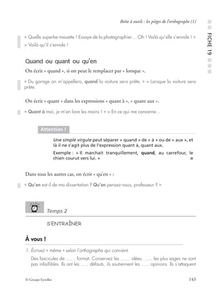 © Groupe Eyrolles 143
Boîte à outils : les pièges de l’orthographe (1)
Quand ou quant ou qu’en
On écrit « quand », si on peut le remplacer par « lorsque ».
On écrit « quant » dans les expressions « quant à », « quant aux ».
Dans tous les autres cas, on écrit « qu’en » :
Temps 2
S’ENTRAÎNER
À vous !
1. Écrivez « même » selon l’orthographe qui convient.
Des fascicules de …… format. Conservez les …… idées. ….. les plus sages ne sont
pas infaillibles. Ils ont les ….. défauts, ils soutiennent les ….. opinions. Ils s’attaquent
« Quelle superbe mouette ! Essaye de la photographier… Oh ! Voilà qu’elle s’envole ! »
> Voilà qu’il s’envole !
« Du garage on m’appellera, quand la voiture sera prête. » > Lorsque la voiture sera
prête.
« Quant à moi, je m’en lave les mains ! » > En ce qui me concerne…
Attention !
Une simple virgule peut séparer « quand » de « à » ou de « aux », et
là il ne s’agit plus de l’expression quant à, quant aux.
Exemple : « Il marchait tranquillement, quand, au carrefour, le
chien courut vers lui. » ■
« Qu’en est-il de ma dissertation ? Qu’en pensez-vous, professeur ? »
■■FICHE19■■■
 