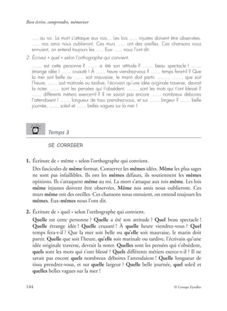 Bien écrire, comprendre, mémoriser
144 © Groupe Eyrolles
…. au roi. La mort s’attaque aux rois… Les lois ….. injustes doivent être observées.
….. nos amis nous oublieront. Ces murs ….. ont des oreilles. Ces chansons nous
ennuient, on entend toujours les ….. Eux- ….. nous l’ont dit.
2. Écrivez « quel » selon l’orthographe qui convient.
…… est cette personne ? …… a été son attitude ? …… beau spectacle ! ……
étrange idée ! …… cruauté ! À …… heure viendrez-vous ? …… temps fera-t-il ? Que
la mer soit belle ou …… soit mauvaise, le marin doit partir. …….. ……. que soit
l’heure, …… soit matinale ou tardive, l’écrivain qu’une idée originale traverse, devrait
la noter. …… sont les pensées qui t’obsèdent, ……. sont les mots qui t’ont blessé ?
…… différents métiers exerce-t-il ? Il ne savait pas encore …… nombreux déboires
l’attendaient ! …… longueur de tissu prendrez-vous, et sur …… largeur ? …… belle
journée, …… soleil et …… belles vagues sur la mer !
Temps 3
SE CORRIGER
1. Écriture de « même » selon l’orthographe qui convient.
Des fascicules de même format. Conservez les mêmes idées. Même les plus sages
ne sont pas infaillibles. Ils ont les mêmes défauts, ils soutiennent les mêmes
opinions. Ils s’attaquent même au roi. La mort s’attaque aux rois même. Les lois
même injustes doivent être observées. Même nos amis nous oublieront. Ces
murs même ont des oreilles. Ces chansons nous ennuient, on entend toujours les
mêmes. Eux-mêmes nous l’ont dit.
2. Écriture de « quel » selon l’orthographe qui convient.
Quelle est cette personne ? Quelle a été son attitude ? Quel beau spectacle !
Quelle étrange idée ! Quelle cruauté ! À quelle heure viendrez-vous ? Quel
temps fera-t-il ? Que la mer soit belle ou qu’elle soit mauvaise, le marin doit
partir. Quelle que soit l’heure, qu’elle soit matinale ou tardive, l’écrivain qu’une
idée originale traverse, devrait la noter. Quelles sont les pensées qui t’obsèdent,
quels sont les mots qui t’ont blessé ? Quels différents métiers exerce-t-il ? Il ne
savait pas encore quels nombreux déboires l’attendaient ! Quelle longueur de
tissu prendrez-vous, et sur quelle largeur ? Quelle belle journée, quel soleil et
quelles belles vagues sur la mer !
 