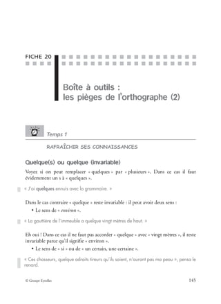 ■ ■ ■ ■
■ ■ ■ ■ ■ ■ ■ ■ ■ ■ ■ ■ ■ ■ ■ ■ ■ ■ ■
■ ■ ■ ■ ■ ■ ■ ■ ■ ■ ■ ■ ■ ■ ■ ■ ■ ■ ■
© Groupe Eyrolles 145
FICHE 20
Boîte à outils :
les pièges de l’orthographe (2)
Temps 1
RAFRAÎCHIR SES CONNAISSANCES
Quelque(s) ou quelque (invariable)
Voyez si on peut remplacer « quelques » par « plusieurs ». Dans ce cas il faut
évidemment un s à « quelques ».
Dans le cas contraire « quelque » reste invariable : il peut avoir deux sens :
• Le sens de « environ ».
Eh oui ! Dans ce cas il ne faut pas accorder « quelque » avec « vingt mètres », il reste
invariable parce qu’il signiﬁe « environ ».
• Le sens de « si » ou de « un certain, une certaine ».
« J’ai quelques ennuis avec la grammaire. »
« La gouttière de l’immeuble a quelque vingt mètres de haut. »
« Ces chasseurs, quelque adroits tireurs qu’ils soient, n’auront pas ma peau », pensa le
renard.
 