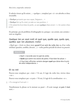 Bien écrire, comprendre, mémoriser
146 © Groupe Eyrolles
Si adroits tireurs qu’ils soient… « quelque », remplacé par « si » est adverbe et donc
invariable.
En principe, pas de problème d’orthographe ici, puisque « un certain, une certaine »
sont au singulier.
Quelque (en un seul mot) et quel que, quelle que, quels que,
quelles que (en plusieurs mots)
« Quel que » s’écrit en deux mots quand il est suivi du verbe être ou d’un verbe
similaire (paraître, sembler, devenir…) – verbe parfois précédé de devoir ou pouvoir.
Et ou est
Pouvez-vous remplacer par « était » ? Si oui, il s’agit du verbe être, écrivez donc
« est ».
Pouvez-vous remplacer par « et puis » ? Si oui, il s’agit de la coordination « et ».
Transformons la phrase en la mettant au passé : « Il avait mangé, et puis il était
sorti. »
« Quelque puissants que vous soyez, Seigneurs… »
« Quelque fort qu’ils crient, je reste sur mes positions. »
« On entend du bruit dans le jardin, ce sera quelque chien errant. » > Un certain chien
errant.
Attention !
« Quel » s’accorde avec le sujet du verbe.
« Quels que soient nos voisins de palier, il faut bien les saluer. »
« Il faut bien affronter certains dangers quel que doive être le prix
de cette indépendance. » ■
« Il a mangé et il est sorti. »
 