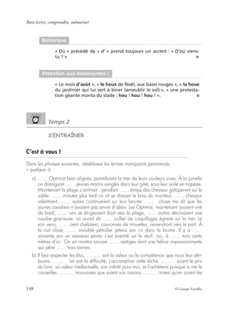 Bien écrire, comprendre, mémoriser
148 © Groupe Eyrolles
Temps 2
S’ENTRAÎNER
C’est à vous !
Dans les phrases suivantes, rétablissez les termes manquants (prononcés
« quelque »).
a) …… Optimist bien alignés, pointillaient la mer de leurs couleurs vives. À la jumelle
on distinguait …… jeunes marins sanglés dans leur gilet, sous leur voile en trapèze.
Maintenant la plage s’animait : pendant …… temps des chevaux galopèrent sur le
sable. …… minutes plus tard on vit se dresser le bras du moniteur, …… chevaux
ralentirent, …… autres continuèrent sur leur lancée : …… chose me dit que les
jeunes cavaliers n’avaient pas envie d’obéir. Les Optimist, maintenant avaient viré
de bord, …… -uns se dirigeaient droit vers la plage, …… autres décrivaient une
courbe gracieuse, on aurait dit …… collier de coquillages égrené sur la mer. Le
soir venu, …… cent chalutiers, couronnés de mouettes, reviendront vers le port. À
la nuit close, …… invisible pétrolier jettera son cri dans la brume. Il y a ……
soixante ans un vaisseau perdu s’est éventré sur le récif, oui, à …… trois cents
mètres d’ici. On en montre encore …… vestiges dont une hélice impressionnante
qui pèse …… trois tonnes.
b) Il faut respecter les élus, …...… soit la valeur ou la compétence que nous leur attri-
buons. …...… ’en soit la difﬁculté, j’accomplirai cette tâche. …...… soient le prix
du livre, sa valeur intellectuelle, son intérêt pour moi, je l’achèterai puisque tu me le
conseilles. …...… mauvaises que soient vos raisons, …...… tristes qu’en soient les
Remarque
« Où » précédé de « d’ » prend toujours un accent : « D’où viens-
tu ? » ■
Attention aux homonymes !
« Le mois d’août », « le houx de Noël, aux baies rouges », « la houe
du jardinier qui lui sert à biner (ameublir le sol) », « une protesta-
tion géante monta du stade : hou ! hou ! hou ! ». ■
 