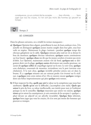 © Groupe Eyrolles 149
Boîte à outils : les pièges de l’orthographe (2)
conséquences, je suis contraint de les accepter. …...… bien informés, …...… bons
juges que vous les croyiez, ils n’en sont pas moins des hommes qui peuvent se
tromper.
Temps 3
SE CORRIGER
Dans les phrases suivantes, on a rétabli les termes manquants :
a) Quelques Optimist bien alignés, pointillaient la mer de leurs couleurs vives. À la
jumelle on distinguait quelques jeunes marins sanglés dans leur gilet, sous leur
voile en trapèze. Maintenant la plage s’animait : pendant quelque temps des
chevaux galopèrent sur le sable. Quelques minutes plus tard on vit se dresser le
bras du moniteur, quelques chevaux ralentirent, quelques autres continuèrent
sur leur lancée : quelque chose me dit que les jeunes cavaliers n’avaient pas envie
d’obéir. Les Optimist, maintenant avaient viré de bord, quelques-uns se diri-
geaient droit vers la plage, quelques autres décrivaient une courbe gracieuse, on
aurait dit quelque collier de coquillages égrené sur la mer. Le soir venu, quelque
cent chalutiers, couronnés de mouettes, reviendront vers le port (environ cent
chalutiers). À la nuit close, quelque invisible pétrolier jettera son cri dans la
brume. Il y a quelque soixante ans un vaisseau perdu s’est éventré sur le récif,
oui, à quelques trois cents mètres d’ici. On en montre encore quelques vestiges
dont une hélice impressionnante qui pèse quelque trois tonnes.
b) Il faut respecter les élus, quelle que soit la valeur ou la compétence que nous leur
attribuons. Quelle qu’en soit la difﬁculté, j’accomplirai cette tâche. Quels que
soient le prix du livre, sa valeur intellectuelle, son intérêt pour moi, je l’achèterai
puisque tu me le conseilles. Quelque mauvaises que soient vos raisons, quelque
tristes qu’en soient les conséquences, je suis contraint de les accepter (« quelque »,
placé devant un adjectif est un adverbe invariable). Quelque bien informés,
quelque bons juges que vous les croyiez, ils n’en sont pas moins des hommes qui
peuvent se tromper.
■■FICHE20■■■
 