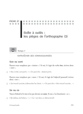 ■ ■ ■ ■
■ ■ ■ ■ ■ ■ ■ ■ ■ ■ ■ ■ ■ ■ ■ ■ ■ ■ ■
■ ■ ■ ■ ■ ■ ■ ■ ■ ■ ■ ■ ■ ■ ■ ■ ■ ■ ■
© Groupe Eyrolles 151
FICHE 21
Boîte à outils :
les pièges de l’orthographe (3)
Temps 1
RAFRAÎCHIR SES CONNAISSANCES
Son ou sont
Pouvez-vous remplacer par « étaient » ? Si oui, il s’agit du verbe être, écrivez donc
« sont ».
Pouvez-vous remplacer par « mon » ? Si oui, il s’agit de l’adjectif possessif, écrivez
donc « son ».
Se ou ce
Voyez d’abord si le mot n’est pas devant un nom. Si oui, c’est forcément « ce ».
« Mes invités sont partis. » > On peut dire : étaient partis.
« Son travail consiste à démarcher les clients. » > On peut dire « Mon travail consiste… »
« Ce tableau de Rubens. » > « Ce » est alors un démonstratif.
 