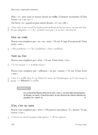 Bien écrire, comprendre, mémoriser
152 © Groupe Eyrolles
Mais « ce » peut aussi se trouver devant un verbe. Comment reconnaître s’il faut
l’écrire « ce » ou « se » ?
On l’écrit « se » quand on peut mettre devant, « il » ou « elle ».
Mes ou mais
Pouvez-vous remplacer par « tes » ou « mon » ? Si oui, il s’agit d’un possessif, il faut
écrire « mes ».
Tant ou t’en
Pouvez-vous remplacer par « m’en » ? Si oui, il faut écrire « t’en ».
Pouvez-vous remplacer par « tellement » ou par « autant » ? Si oui, il faut écrire
« tant ».
S’en, c’en ou sans
Pouvez-vous remplacer par « m’en » ? Ou pouvez-vous placer « il », devant ? Si oui,
écrivez « s’en ».
« Pour venir à leur travail les banlieusards se lèvent de bonne heure : ce sont des lève-
tôt, par obligation. » > « Ils » se lèvent, mais pas « ils se sont » des lève-tôt.
« Mes problèmes » > « Tes » problèmes, « Mon » problème.
« Tu t’en moques ! » > Je m’en moque !
« Tant il a soufﬂé dans le cor, Roland le neveu de Charlemagne, qu’il s’est rompu la
gorge. » > Tellement il a soufﬂé…
Attention !
Il y a d’autres façons d’écrire le son « tan », ce sont des homonymes :
le temps, un taon, il tend la main, le tan (écorce du chêne réduite en
poudre, le « tanin »). ■
« J’arrivai en retard, le patron s’en aperçut. » > Il s’en aperçut.
 