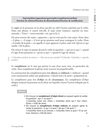© Groupe Eyrolles 9
S’intéresser aux mots
Le sujet est la personne ou la chose qui fait ou subit l’action exprimée par le verbe.
Dans une phrase, si courte soit-elle, le sujet existe toujours, exprimé ou sous-
entendu. « Viens ! » (sous-entendu « toi, qui es là »).
On peut trouver des sujets « apparents », qui ne sont pas les vrais sujets. Ainsi, dans
« il pleut », « il neige », il n’est qu’un pronom outil pour conjuguer le verbe. Dans
« il tombe de la pluie », on appelle il, sujet apparent et pluie, sujet réel. Qu’est-ce qui
tombe ? De la pluie.
On trouve le sujet en posant devant le verbe la question : « qui est-ce qui ? » quand
il s’agit d’une personne et « qu’est-ce qui ? » quand il s’agit de choses.
Le complément est le mot qui précise le sens d’un autre mot, en particulier du
verbe. Sans complément la phrase serait souvent incompréhensible.
La construction du complément peut être directe ou indirecte (« indirecte » quand
cette construction utilise une préposition : l’alcool nuit à la santé > préposition à).
Le complément peut être d’objet ou de circonstance. (Le complément d’objet
désigne toujours la personne ou la chose sur laquelle s’exerce l’action indiquée par le
verbe.)
Sujet/épithète/apposition/apostrophe/complément/attribut/
fonction de relation/fonction de détermination/fonction de modiﬁcation.
« Colombo conduit sa voiture » – Qui est-ce qui conduit ? Colombo. Colombo > sujet de
conduit.
Astuce
• On trouve le complément d’objet direct en posant après le verbe
la question : qui ?, ou quoi ?
« Colombo aime son chien. » Colombo aime qui ? Son chien.
Chien > COD de aime.
• On trouve le complément d’objet indirect en posant après le
verbe la question : à qui ? à quoi ? de qui ? de quoi ?
« Colombo tient à sa voiture. » Colombo tient à quoi ? À sa voi-
ture. Voiture > COI de tient. ■
■■FICHE1■■■
 