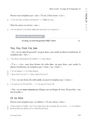 © Groupe Eyrolles 153
Boîte à outils : les pièges de l’orthographe (3)
Pouvez-vous remplacer par « cela » ? Si oui, il faut écrire « c’en ».
Dans les autres cas écrivez « sans ».
Tes, t’es, t’est, t’ai, taie
« Tes » est un adjectif possessif : on peut donc, sans rendre la phrase incohérente, le
remplacer par « mes » :
« T’es », « t’est » sont deux formes du verbe être : on peut donc, sans rendre la
phrase incohérente, les remplacer par « t’étais » ou « t’était » :
« T’ai » est une forme du verbe avoir, on peut la remplacer par « t’avais » :
« Taie » est un nom commun qui désigne une enveloppe de tissu. Ne pas dire « une
tête d’oreiller ».
Or ou hors
Pouvez-vous remplacer par « en dehors » ? Si oui, écrivez « hors ».
« C’en est trop, arrêtez maintenant ! » > Cela est trop…
« Je me glissai à ma place sans que personne s’en aperçut. »
Attention aux homonymes !
Le sang, un cent de graines (100), il sent. ■
« Tes désirs deviendront-ils réalité ? » > Mes désirs.
« Tu t’es blessé » > Tu t’étais blessé.
« Que t’est-il arrivé ? » > Que t’était-il arrivé ?
« Ce que je t’ai dit cent fois… » > Ce que je t’avais dit.
« Nous étions à l’affût, mais l’ours était hors de la portée de nos fusils… » > En dehors
de la portée (en dehors est un adverbe de lieu).
■■FICHE21■■■
 