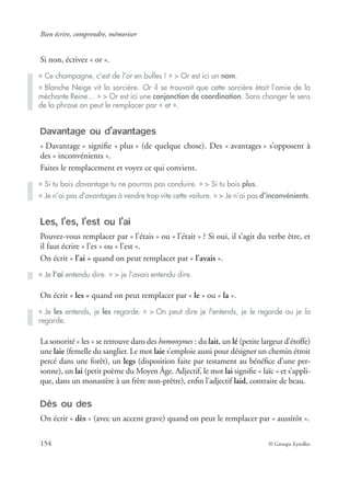 Bien écrire, comprendre, mémoriser
154 © Groupe Eyrolles
Si non, écrivez « or ».
Davantage ou d’avantages
« Davantage » signiﬁe « plus » (de quelque chose). Des « avantages » s’opposent à
des « inconvénients ».
Faites le remplacement et voyez ce qui convient.
Les, l’es, l’est ou l’ai
Pouvez-vous remplacer par « l’étais » ou « l’était » ? Si oui, il s’agit du verbe être, et
il faut écrire « l’es » ou « l’est ».
On écrit « l’ai » quand on peut remplacer par « l’avais ».
On écrit « les » quand on peut remplacer par « le » ou « la ».
La sonorité « les » se retrouve dans des homonymes : du lait, un lé (petite largeur d’étoffe)
une laie (femelle du sanglier. Le mot laie s’emploie aussi pour désigner un chemin étroit
percé dans une forêt), un legs (disposition faite par testament au bénéﬁce d’une per-
sonne), un lai (petit poème du Moyen Âge. Adjectif, le mot lai signiﬁe « laïc » et s’appli-
que, dans un monastère à un frère non-prêtre), enﬁn l’adjectif laid, contraire de beau.
Dès ou des
On écrit « dès » (avec un accent grave) quand on peut le remplacer par « aussitôt ».
« Ce champagne, c’est de l’or en bulles ! » > Or est ici un nom.
« Blanche Neige vit la sorcière. Or il se trouvait que cette sorcière était l’amie de la
méchante Reine… » > Or est ici une conjonction de coordination. Sans changer le sens
de la phrase on peut le remplacer par « et ».
« Si tu bois davantage tu ne pourras pas conduire. » > Si tu bois plus.
« Je n’ai pas d’avantages à vendre trop vite cette voiture. » > Je n’ai pas d’inconvénients.
« Je l’ai entendu dire. » > je l’avais entendu dire.
« Je les entends, je les regarde. » > On peut dire je l’entends, je le regarde ou je la
regarde.
 