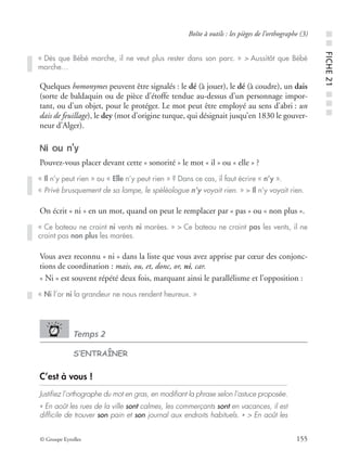 © Groupe Eyrolles 155
Boîte à outils : les pièges de l’orthographe (3)
Quelques homonymes peuvent être signalés : le dé (à jouer), le dé (à coudre), un dais
(sorte de baldaquin ou de pièce d’étoffe tendue au-dessus d’un personnage impor-
tant, ou d’un objet, pour le protéger. Le mot peut être employé au sens d’abri : un
dais de feuillage), le dey (mot d’origine turque, qui désignait jusqu’en 1830 le gouver-
neur d’Alger).
Ni ou n’y
Pouvez-vous placer devant cette « sonorité » le mot « il » ou « elle » ?
On écrit « ni » en un mot, quand on peut le remplacer par « pas » ou « non plus ».
Vous avez reconnu « ni » dans la liste que vous avez apprise par cœur des conjonc-
tions de coordination : mais, ou, et, donc, or, ni, car.
« Ni » est souvent répété deux fois, marquant ainsi le parallélisme et l’opposition :
Temps 2
S’ENTRAÎNER
C’est à vous !
Justiﬁez l’orthographe du mot en gras, en modiﬁant la phrase selon l’astuce proposée.
« En août les rues de la ville sont calmes, les commerçants sont en vacances, il est
difﬁcile de trouver son pain et son journal aux endroits habituels. » > En août les
« Dès que Bébé marche, il ne veut plus rester dans son parc. » > Aussitôt que Bébé
marche…
« Il n’y peut rien » ou « Elle n’y peut rien » ? Dans ce cas, il faut écrire « n’y ».
« Privé brusquement de sa lampe, le spéléologue n’y voyait rien. » > Il n’y voyait rien.
« Ce bateau ne craint ni vents ni marées. » > Ce bateau ne craint pas les vents, il ne
craint pas non plus les marées.
« Ni l’or ni la grandeur ne nous rendent heureux. »
■■FICHE21■■■
 