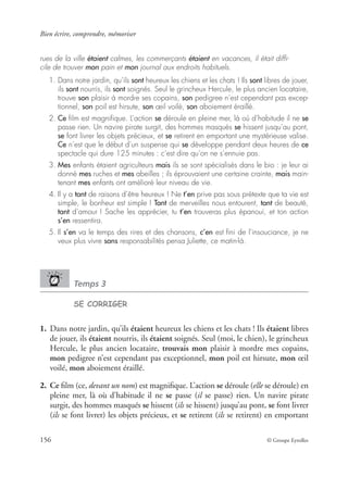 Bien écrire, comprendre, mémoriser
156 © Groupe Eyrolles
rues de la ville étaient calmes, les commerçants étaient en vacances, il était difﬁ-
cile de trouver mon pain et mon journal aux endroits habituels.
1. Dans notre jardin, qu’ils sont heureux les chiens et les chats ! Ils sont libres de jouer,
ils sont nourris, ils sont soignés. Seul le grincheux Hercule, le plus ancien locataire,
trouve son plaisir à mordre ses copains, son pedigree n’est cependant pas excep-
tionnel, son poil est hirsute, son œil voilé, son aboiement éraillé.
2. Ce ﬁlm est magniﬁque. L’action se déroule en pleine mer, là où d’habitude il ne se
passe rien. Un navire pirate surgit, des hommes masqués se hissent jusqu’au pont,
se font livrer les objets précieux, et se retirent en emportant une mystérieuse valise.
Ce n’est que le début d’un suspense qui se développe pendant deux heures de ce
spectacle qui dure 125 minutes : c’est dire qu’on ne s’ennuie pas.
3. Mes enfants étaient agriculteurs mais ils se sont spécialisés dans le bio : je leur ai
donné mes ruches et mes abeilles ; ils éprouvaient une certaine crainte, mais main-
tenant mes enfants ont amélioré leur niveau de vie.
4. Il y a tant de raisons d’être heureux ! Ne t’en prive pas sous prétexte que ta vie est
simple, le bonheur est simple ! Tant de merveilles nous entourent, tant de beauté,
tant d’amour ! Sache les apprécier, tu t’en trouveras plus épanoui, et ton action
s’en ressentira.
5. Il s’en va le temps des rires et des chansons, c’en est ﬁni de l’insouciance, je ne
veux plus vivre sans responsabilités pensa Juliette, ce matin-là.
Temps 3
SE CORRIGER
1. Dans notre jardin, qu’ils étaient heureux les chiens et les chats ! Ils étaient libres
de jouer, ils étaient nourris, ils étaient soignés. Seul (moi, le chien), le grincheux
Hercule, le plus ancien locataire, trouvais mon plaisir à mordre mes copains,
mon pedigree n’est cependant pas exceptionnel, mon poil est hirsute, mon œil
voilé, mon aboiement éraillé.
2. Ce ﬁlm (ce, devant un nom) est magniﬁque. L’action se déroule (elle se déroule) en
pleine mer, là où d’habitude il ne se passe (il se passe) rien. Un navire pirate
surgit, des hommes masqués se hissent (ils se hissent) jusqu’au pont, se font livrer
(ils se font livrer) les objets précieux, et se retirent (ils se retirent) en emportant
 