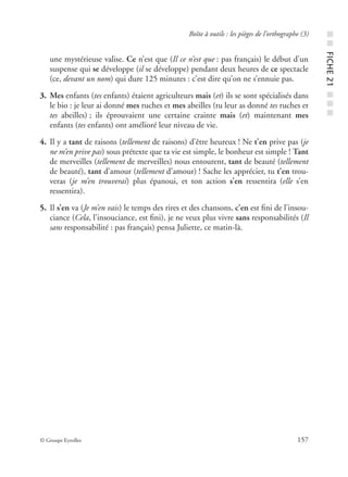 © Groupe Eyrolles 157
Boîte à outils : les pièges de l’orthographe (3)
une mystérieuse valise. Ce n’est que (Il ce n’est que : pas français) le début d’un
suspense qui se développe (il se développe) pendant deux heures de ce spectacle
(ce, devant un nom) qui dure 125 minutes : c’est dire qu’on ne s’ennuie pas.
3. Mes enfants (tes enfants) étaient agriculteurs mais (et) ils se sont spécialisés dans
le bio : je leur ai donné mes ruches et mes abeilles (tu leur as donné tes ruches et
tes abeilles) ; ils éprouvaient une certaine crainte mais (et) maintenant mes
enfants (tes enfants) ont amélioré leur niveau de vie.
4. Il y a tant de raisons (tellement de raisons) d’être heureux ! Ne t’en prive pas (je
ne m’en prive pas) sous prétexte que ta vie est simple, le bonheur est simple ! Tant
de merveilles (tellement de merveilles) nous entourent, tant de beauté (tellement
de beauté), tant d’amour (tellement d’amour) ! Sache les apprécier, tu t’en trou-
veras (je m’en trouverai) plus épanoui, et ton action s’en ressentira (elle s’en
ressentira).
5. Il s’en va (Je m’en vais) le temps des rires et des chansons, c’en est ﬁni de l’insou-
ciance (Cela, l’insouciance, est ﬁni), je ne veux plus vivre sans responsabilités (Il
sans responsabilité : pas français) pensa Juliette, ce matin-là.
■■FICHE21■■■
 