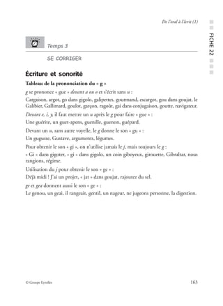 © Groupe Eyrolles 163
De l’oral à l’écrit (1)
Temps 3
SE CORRIGER
Écriture et sonorité
Tableau de la prononciation du « g »
g se prononce « gue » devant a ou o et s’écrit sans u :
Cargaison, argot, go dans gigolo, galipettes, gourmand, escargot, gou dans goujat, le
Galibier, Gallimard, goulot, garçon, ragoût, gai dans conjugaison, goutte, navigateur.
Devant e, i, y, il faut mettre un u après le g pour faire « gue » :
Une guérite, un guet-apens, guenille, guenon, guépard.
Devant un u, sans autre voyelle, le g donne le son « gu » :
Un gugusse, Gustave, arguments, légumes.
Pour obtenir le son « gi », on n’utilise jamais le j, mais toujours le g :
« Gi » dans gigoter, « gi » dans gigolo, un coin giboyeux, girouette, Gibraltar, nous
rangions, régime.
Utilisation du j pour obtenir le son « ge » :
Déjà midi ! J’ai un projet, « jat » dans goujat, rajoutez du sel.
ge et gea donnent aussi le son « ge » :
Le genou, un geai, il rangeait, gentil, un nageur, ne jugeons personne, la digestion.
■■FICHE22■■■
 