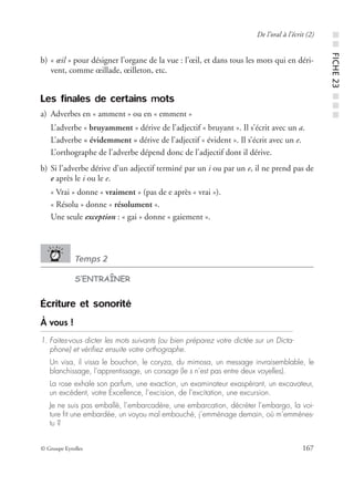 © Groupe Eyrolles 167
De l’oral à l’écrit (2)
b) « œil » pour désigner l’organe de la vue : l’œil, et dans tous les mots qui en déri-
vent, comme œillade, œilleton, etc.
Les finales de certains mots
a) Adverbes en « amment » ou en « emment »
L’adverbe « bruyamment » dérive de l’adjectif « bruyant ». Il s’écrit avec un a.
L’adverbe « évidemment » dérive de l’adjectif « évident ». Il s’écrit avec un e.
L’orthographe de l’adverbe dépend donc de l’adjectif dont il dérive.
b) Si l’adverbe dérive d’un adjectif terminé par un i ou par un e, il ne prend pas de
e après le i ou le e.
« Vrai » donne « vraiment » (pas de e après « vrai »).
« Résolu » donne « résolument ».
Une seule exception : « gai » donne « gaiement ».
Temps 2
S’ENTRAÎNER
Écriture et sonorité
À vous !
1. Faites-vous dicter les mots suivants (ou bien préparez votre dictée sur un Dicta-
phone) et vériﬁez ensuite votre orthographe.
Un visa, il vissa le bouchon, le coryza, du mimosa, un message invraisemblable, le
blanchissage, l’apprentissage, un corsage (le s n’est pas entre deux voyelles).
La rose exhale son parfum, une exaction, un examinateur exaspérant, un excavateur,
un excédent, votre Excellence, l’excision, de l’excitation, une excursion.
Je ne suis pas emballé, l’embarcadère, une embarcation, décréter l’embargo, la voi-
ture ﬁt une embardée, un voyou mal embouché, j’emménage demain, où m’emmènes-
tu ?
■■FICHE23■■■
 