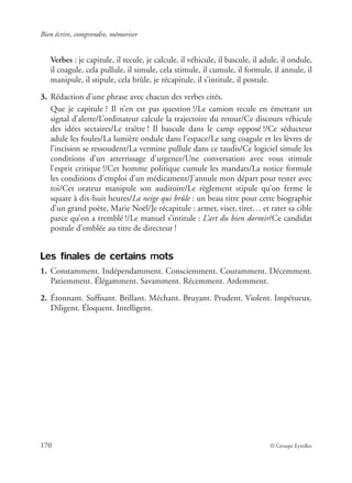 Bien écrire, comprendre, mémoriser
170 © Groupe Eyrolles
Verbes : je capitule, il recule, je calcule, il véhicule, il bascule, il adule, il ondule,
il coagule, cela pullule, il simule, cela stimule, il cumule, il formule, il annule, il
manipule, il stipule, cela brûle, je récapitule, il s’intitule, il postule.
3. Rédaction d’une phrase avec chacun des verbes cités.
Que je capitule ? Il n’en est pas question !/Le camion recule en émettant un
signal d’alerte/L’ordinateur calcule la trajectoire du retour/Ce discours véhicule
des idées sectaires/Le traître ! Il bascule dans le camp opposé !/Ce séducteur
adule les foules/La lumière ondule dans l’espace/Le sang coagule et les lèvres de
l’incision se ressoudent/La vermine pullule dans ce taudis/Ce logiciel simule les
conditions d’un atterrissage d’urgence/Une conversation avec vous stimule
l’esprit critique !/Cet homme politique cumule les mandats/La notice formule
les conditions d’emploi d’un médicament/J’annule mon départ pour rester avec
toi/Cet orateur manipule son auditoire/Le règlement stipule qu’on ferme le
square à dix-huit heures/La neige qui brûle : un beau titre pour cette biographie
d’un grand poète, Marie Noël/Je récapitule : armer, viser, tirer… et rater sa cible
parce qu’on a tremblé !/Le manuel s’intitule : L’art du bien dormir/Ce candidat
postule d’emblée au titre de directeur !
Les finales de certains mots
1. Constamment. Indépendamment. Consciemment. Couramment. Décemment.
Patiemment. Élégamment. Savamment. Récemment. Ardemment.
2. Étonnant. Sufﬁsant. Brillant. Méchant. Bruyant. Prudent. Violent. Impétueux.
Diligent. Éloquent. Intelligent.
 