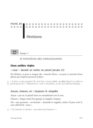 ■ ■ ■ ■
■ ■ ■ ■ ■ ■ ■ ■ ■ ■ ■ ■ ■ ■ ■ ■ ■ ■ ■
■ ■ ■ ■ ■ ■ ■ ■ ■ ■ ■ ■ ■ ■ ■ ■ ■ ■ ■
© Groupe Eyrolles 171
FICHE 24
Révisions
Temps 1
JE RAFRAÎCHIS MES CONNAISSANCES
Deux petites règles
« Leur » devant un verbe ne prend jamais d’s
Par dérision, et pour se moquer des « mauvais élèves », on peut se souvenir d’une
phrase qui comporte justement la faute :
Aucun, chacun, on : toujours le singulier
Aucun = pas un, le pluriel serait en contradiction avec le sens.
Chacun = chaque unité d’un groupe, le singulier s’impose.
On = une personne, « un homme », demande le singulier, même s’il peut avoir le
sens collectif de « nous ».
« Je leurs z avais pourtant dit, et je leurs z avais répété, que leur devant un verbe ne
prend jamais d’s ! » (Plainte d’un « instit » d’autrefois, au soir du Certiﬁcat d’études).
« On chantait, on dansait…nous étions tous heureux ! »
 
