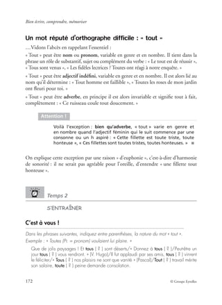 Bien écrire, comprendre, mémoriser
172 © Groupe Eyrolles
Un mot réputé d’orthographe difficile : « tout »
…Vidons l’abcès en rappelant l’essentiel :
« Tout » peut être nom ou pronom, variable en genre et en nombre. Il tient dans la
phrase un rôle de substantif, sujet ou complément du verbe : « Le tout est de réussir »,
« Tous sont venus », « Les ﬁdèles lectrices ? Toutes ont réagi à notre enquête. »
« Tout » peut être adjectif indéﬁni, variable en genre et en nombre. Il est alors lié au
nom qu’il détermine : « Tout homme est faillible », « Toutes les roses de mon jardin
ont ﬂeuri pour toi. »
« Tout » peut être adverbe, en principe il est alors invariable et signiﬁe tout à fait,
complètement : « Ce ruisseau coule tout doucement. »
On explique cette exception par une raison « d’euphonie », c’est-à-dire d’harmonie
de sonorité : il ne serait pas agréable pour l’oreille, d’entendre « une ﬁllette tout
honteuse ».
Temps 2
S’ENTRAÎNER
C’est à vous !
Dans les phrases suivantes, indiquez entre parenthèses, la nature du mot « tout ».
Exemple : « Toutes (Pr. = pronom) voulaient lui plaire. »
Que de jolis paysages ! Et tous ( ? ) sont déserts/« Donnez à tous ( ? )/Peut-être un
jour tous ( ? ) vous rendront. » (V. Hugo)/Il fut applaudi par ses amis, tous ( ? ) vinrent
le féliciter/« Tous ( ? ) nos plaisirs ne sont que vanité » (Pascal)/Tout ( ? ) travail mérite
son salaire, toute ( ? ) peine demande consolation.
Attention !
Voilà l’exception : bien qu’adverbe, « tout » varie en genre et
en nombre quand l’adjectif féminin qui le suit commence par une
consonne ou un h aspiré : « Cette ﬁllette est toute triste, toute
honteuse », « Ces ﬁllettes sont toutes tristes, toutes honteuses. » ■
 