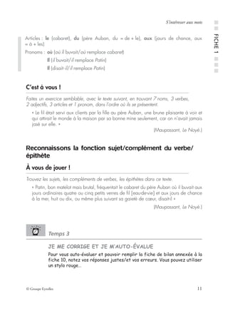 © Groupe Eyrolles 11
S’intéresser aux mots
C’est à vous !
Faites un exercice semblable, avec le texte suivant, en trouvant 7 noms, 3 verbes,
2 adjectifs, 3 articles et 1 pronom, dans l’ordre où ils se présentent.
« Le ﬁl était servi aux clients par la ﬁlle au père Auban, une brune plaisante à voir et
qui attirait le monde à la maison par sa bonne mine seulement, car on n’avait jamais
jasé sur elle. »
(Maupassant, Le Noyé.)
Reconnaissons la fonction sujet/complément du verbe/
épithète
À vous de jouer !
Trouvez les sujets, les compléments de verbes, les épithètes dans ce texte.
« Patin, bon matelot mais brutal, fréquentait le cabaret du père Auban où il buvait aux
jours ordinaires quatre ou cinq petits verres de ﬁl [eau-de-vie] et aux jours de chance
à la mer, huit ou dix, ou même plus suivant sa gaieté de cœur, disait-il »
(Maupassant, Le Noyé.)
Temps 3
JE ME CORRIGE ET JE M’AUTO-ÉVALUE
Pour vous auto-évaluer et pouvoir remplir la fiche de bilan annexée à la
fiche 10, notez vos réponses justes/et vos erreurs. Vous pouvez utiliser
un stylo rouge…
Articles : le (cabaret), du (père Auban, du = de + le), aux (jours de chance, aux
= à + les)
Pronoms : où (où il buvait/où remplace cabaret)
Il (il buvait/il remplace Patin)
Il (disait-il/il remplace Patin)
■■FICHE1■■■
 