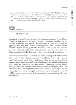 © Groupe Eyrolles 173
Révisions
Je me retrouve tout ( ? ) seul devant cette responsabilité/C’était tout ( ? ) au début de
notre rencontre/La Nature est tout ( ? ) mouvement, toute ( ? ) harmonie/Ces soldats
tout ( ? ) ﬁers de leur victoire, tout ( ? ) auréolés de leur jeune gloire, ces femmes tout
( ? ) enﬁévrées de leur combat, toutes ( ? ) joyeuses d’avoir participé à cette victoire,
tous ( ? ) communiaient dans le même enthousiasme.
Temps 3
SE CORRIGER
Que de jolis paysages ! Et tous (pronom, tient la place de « paysages ») sont déserts/
« Donnez à tous (sous-entendu tous les hommes : pronom ou nom)/Peut-être un
jour tous (pronom ou nom, sujet de « rendront ») vous rendront. » (V. Hugo)/Il fut
applaudi par ses amis, tous (pronom, tient la place de « amis », sujet de vinrent)
vinrent le féliciter/« Tous (adjectif indéf. détermine « plaisirs ») nos plaisirs ne sont
que vanité. » (Pascal)/Tout (adjectif indéf. détermine « travail ») travail mérite son
salaire, toute (adjectif indéf. détermine « peine ») peine demande consolation.
Je me retrouve tout (adverbe = tout à fait) seul devant cette responsabilité/C’était tout
(adv. = tout à fait) au début de notre rencontre/La Nature est tout (adv. = entière-
ment) mouvement, toute (adv. = entièrement. Placé devant un mot féminin
commençant un h aspiré, s’accorde exceptionnellement) harmonie/Ces soldats tout
(adv. = tout à fait, entièrement. Invariable) auréolés de leur jeune gloire, ces femmes
tout (adv. = tout à fait. Invariable) enﬁévrées de leur combat, toutes (adv. = tout à fait,
entièrement. S’accorde exceptionnellement avec « joyeuses » commençant par une
consonne) joyeuses d’avoir participé à cette victoire, tous (pronom, tient la place de
« soldats » et de « femmes », sujet de communiaient) communiaient dans le même
enthousiasme.
■■FICHE24■■■
 