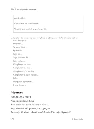 Bien écrire, comprendre, mémoriser
176 © Groupe Eyrolles
2. Fonction des mots en gras : complétez le tableau avec la fonction des mots en
caractères gras :
Détermine…
Se rapporte à…
Épithète de…
Sujet de…
Sujet apparent de…
Sujet réel de…
Complément du nom…
Complément de lieu…
Complément d’objet direct…
Complément d’objet indirect…
Relie…
Marque un rapport de…
Forme du verbe…
Réponses
Nature des mots
Nom propre : Israël, César
Nom commun : tribut, patriarche, partisans
Adjectif qualiﬁcatif : promise, imbu, perçues
Autre adjectif : douze, adjectif numéral ordinal/Ses, adjectif possessif
Article déﬁni :
Conjonction de coordination :
Verbe (à quel mode ? à quel temps ?) :
 
