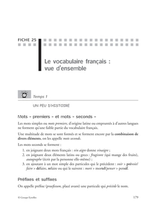 ■ ■ ■ ■
■ ■ ■ ■ ■ ■ ■ ■ ■ ■ ■ ■ ■ ■ ■ ■ ■ ■ ■
■ ■ ■ ■ ■ ■ ■ ■ ■ ■ ■ ■ ■ ■ ■ ■ ■ ■ ■
© Groupe Eyrolles 179
FICHE 25
Le vocabulaire français :
vue d’ensemble
Temps 1
UN PEU D’HISTOIRE
Mots « premiers » et mots « seconds »
Les mots simples ou mots premiers, d’origine latine ou empruntés à d’autres langues
ne forment qu’une faible partie du vocabulaire français.
Une multitude de mots se sont formés et se forment encore par la combinaison de
divers éléments, on les appelle mots seconds.
Les mots seconds se forment :
1. en joignant deux mots français : vin aigre donne vinaigre ;
2. en joignant deux éléments latins ou grecs : frugivore (qui mange des fruits),
autographe (écrit par la personne elle-même) ;
3. en ajoutant à un mot simple des particules qui le précèdent : voir > prévoir/
faire > défaire, refaire ou qui le suivent : mort > mortel/penser > pensif.
Préfixes et suffixes
On appelle préﬁxe (praeﬁxum, placé avant) une particule qui précède le nom.
 